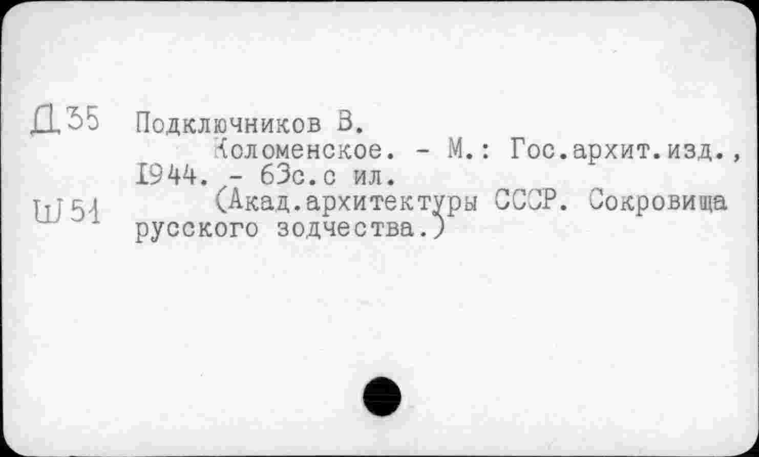 ﻿Д.55
Ш51
Подключников 3.
Коломенское. - М.: Гос.архит.изд. 1944. - бЗс.с ил.
(Акад.архитектуры СССР. Сокровища русского зодчества.)